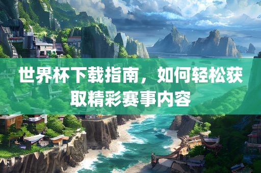 世界杯下载指南，如何轻松获取精彩赛事内容广西贺州市华昌新材料有限公司