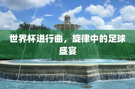世界杯进行曲，旋律中的足球盛宴广西贺州市华昌新材料有限公司