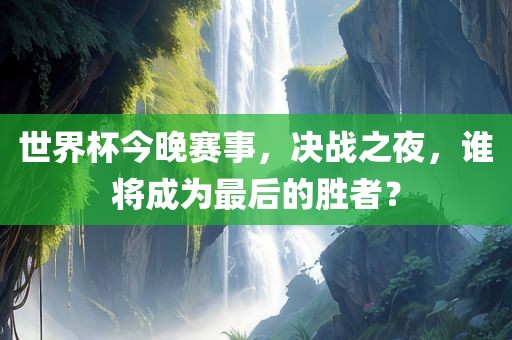 世界杯今晚赛事，决战之夜，谁将成为最后的胜者？广西贺州市华昌新材料有限公司