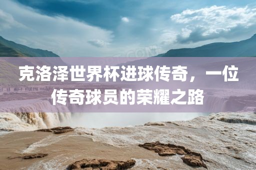 克洛泽世界杯进球传奇广西贺州市华昌新材料有限公司，一位传奇球员的荣耀之路