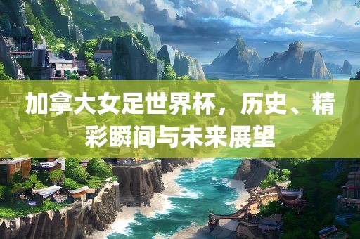加拿大女足世界杯，历史、精彩瞬间与未来展望