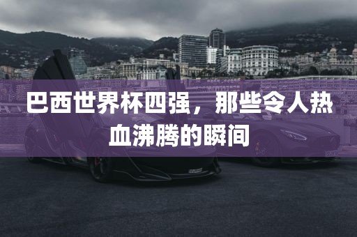 巴西世界杯四强，那些令人热血沸腾的瞬间广西贺州市华昌新材料有限公司