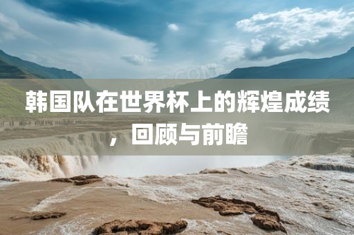 韩国队在世界杯上的辉煌成绩，回顾与前瞻