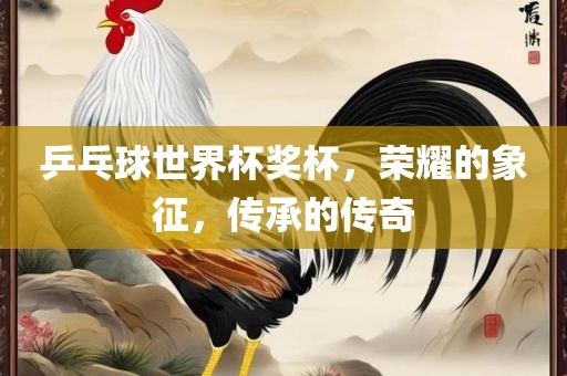 乒乓球世界杯奖杯，荣耀的象征，传承的传奇广西贺州市华昌新材料有限公司