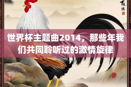 世界杯主题曲2014，那些年我们共同聆听过的激情旋律广西贺州市华昌新材料有限公司