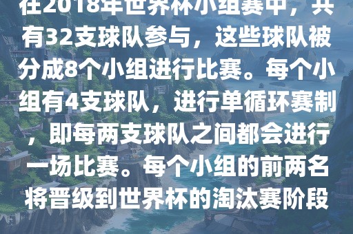 在2018年世界杯小组赛中，共有32支球队参与，这些球队被分成8个小组进行比赛。每个小组有4支球队，进行单循环赛制，即每两支球队之间都会进行一场比赛。每个小组的前两名将晋级到世界杯的淘汰赛阶段。