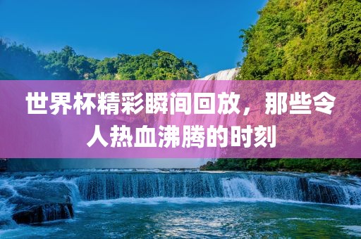 世界杯精彩瞬间回放，那些令人热血沸腾的时刻广西贺州市华昌新材料有限公司