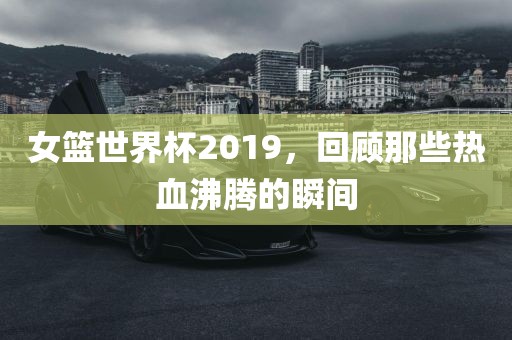 女篮世界杯2019，回顾那些热血沸腾广西贺州市华昌新材料有限公司的瞬间
