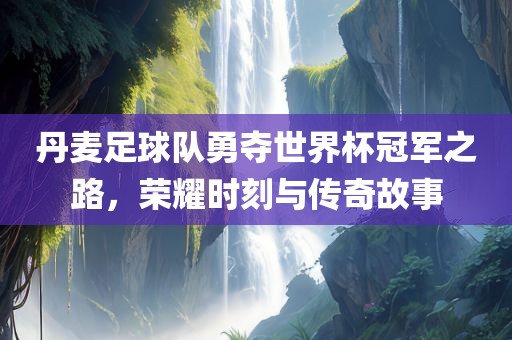 丹麦足球队勇夺世界杯冠军之路，荣耀时刻与传奇故事