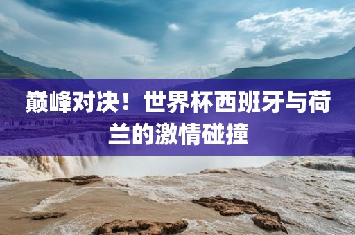 巅峰对决！世界杯西班牙与荷兰的激情碰撞