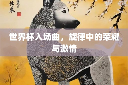 世界杯入场曲，旋律中的荣耀与激情广西贺州市华昌新材料有限公司