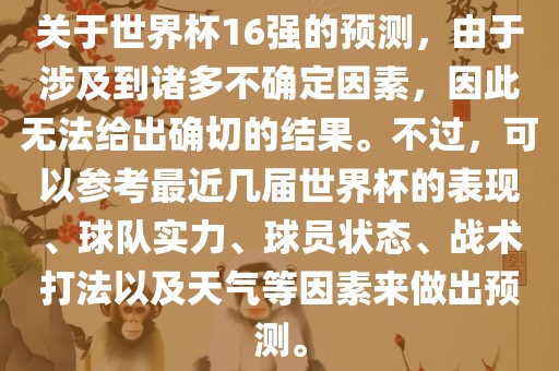 关于世界杯16强的预测，由于涉及到诸多不确定因素，因此无法给出确切的结果。不过，可以参考最近几届世界杯的表现、球队实力、球员状态、战术打法以及天气等因素来做出预测。