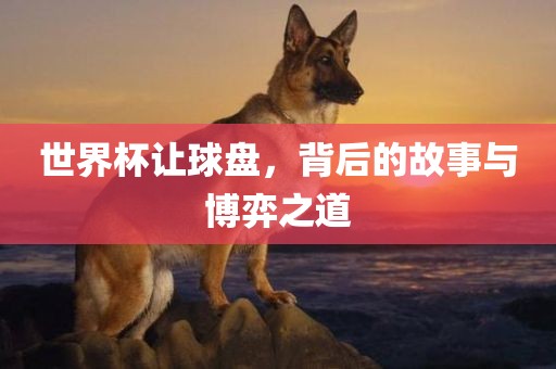 世界杯让球盘，背后的故事与博弈之道