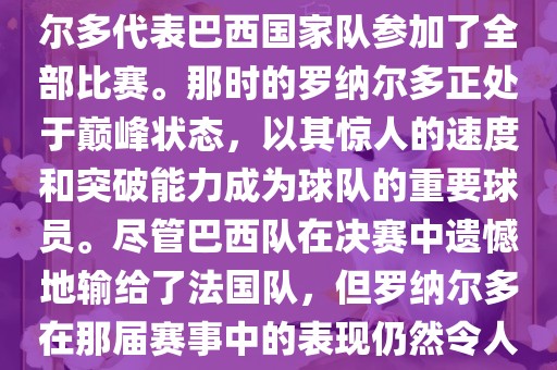 在1998年法国世界杯上，罗纳尔多代表巴西国家队参加了全部比赛。那时的罗纳尔多正处于巅峰状态，以其惊人的速度和突破能力成为球队的重要球员。尽管巴西队在决赛中遗憾地输给了法国队，但罗纳尔多在那届赛事中的表现仍然令人瞩目。