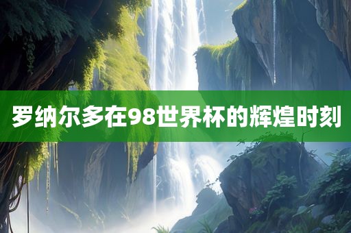 罗纳尔多在98世界杯的辉煌时刻广西贺州市华昌新材料有限公司