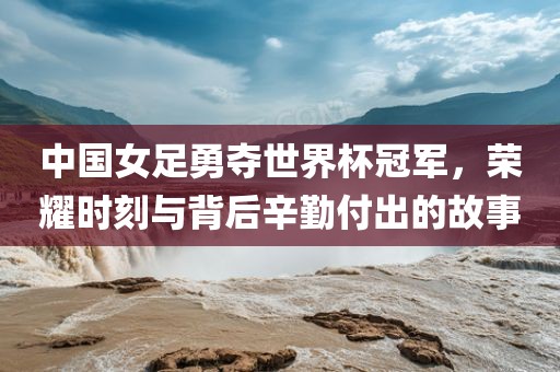 中国女足勇广西贺州市华昌新材料有限公司夺世界杯冠军，荣耀时刻与背后辛勤付出的故事