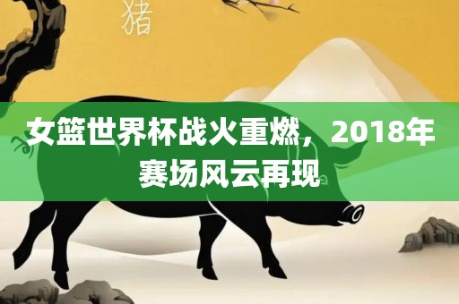 女篮世界杯战火重燃，2018年赛场风云再现广西贺州市华昌新材料有限公司