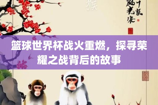篮球世界杯战火重燃，探寻荣耀之战背后的故事广西贺州市华昌新材料有限公司