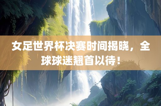 女足世界杯决赛时间揭晓，全球球迷翘首以待！广西贺州市华昌新材料有限公司