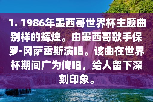 1. 1986年墨西哥世界杯主题曲别样的辉煌。由墨西哥歌手保罗·冈萨雷斯演唱。该曲在世界杯期间广为传唱，给人留下深刻印象。广西贺州市华昌新材料有限公司