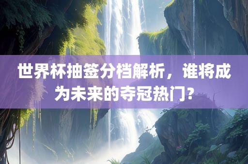 世界杯抽签分档解析，谁将成为未来的夺冠广西贺州市华昌新材料有限公司热门？
