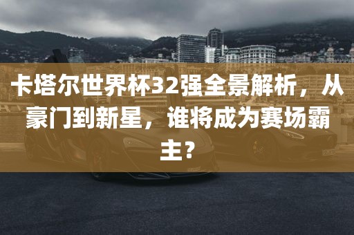 卡塔尔世界杯32强全景解析，从豪门到新星，谁将成为赛场霸主？广西贺州市华昌新材料有限公司