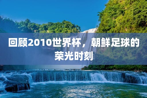 回顾2010世界杯，朝鲜足球的荣光时刻广西贺州市华昌新材料有限公司