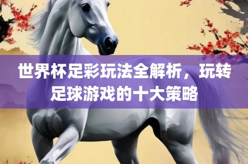 世界杯足彩玩法全解析，玩转足球游戏的十大策略广西贺州市华昌新材料有限公司