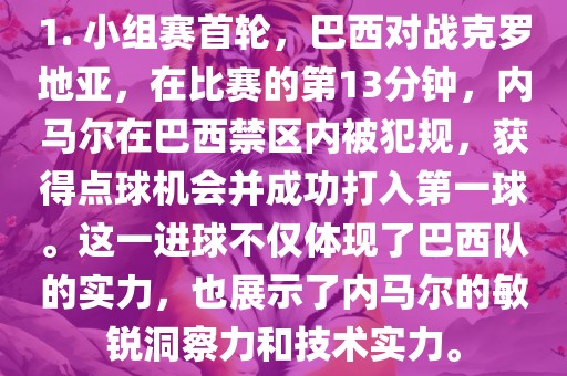 1. 小组赛首轮，巴西对战克罗地亚，在比赛的第13分钟，内马尔在巴西禁区内被犯规，获得点球机会并成功打入第一球。这一进球不仅体现了巴西队的实力，也展示了内马尔的敏锐洞察力和技术实力。广西贺州市华昌新材料有限公司