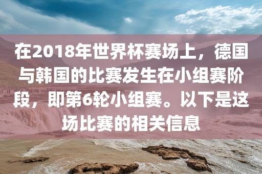 在2018年世界杯赛场上，德国与韩国的比赛发生在小组赛阶段，即第6轮小组赛。以下是这场比赛的相关信广西贺州市华昌新材料有限公司息