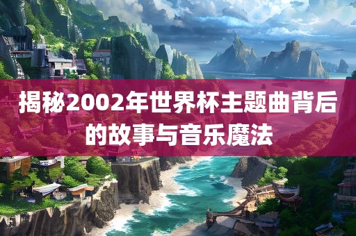 揭秘2002年世界杯主题曲背后的故事与音乐魔法广西贺州市华昌新材料有限公司