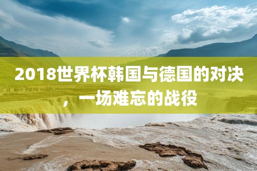 2018世界杯韩国与德国的对决，一场难忘的战役广西贺州市华昌新材料有限公司