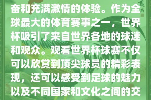 观看世界杯球赛是一种令人兴奋和充满激情的体验。作为全球最大的体育赛事之一，世界杯吸引了来自世界各地的球迷和观众。观看世界杯球赛不仅可以欣赏到顶尖球员的精彩表现，还可以感受到足球的魅力以及不同国家和文化之间的交流与碰撞。
