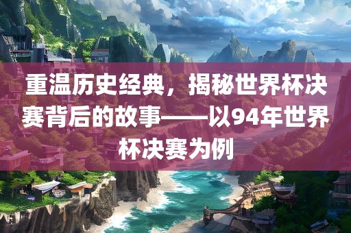 重温历史经典，揭秘世界杯决赛背后的故事——以94年世界杯决赛为例广西贺州市华昌新材料有限公司
