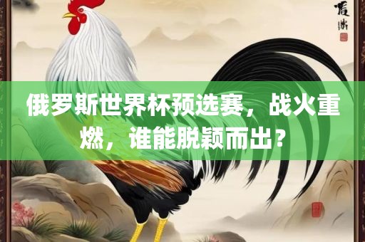 俄罗斯世界杯预选赛，战火重燃，谁能脱颖而出？广西贺州市华昌新材料有限公司