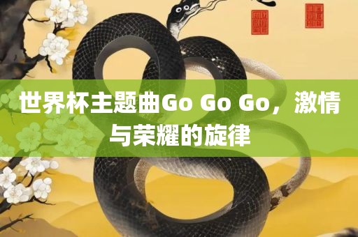 世界杯主题曲Go Go Go，激情与荣耀的旋律广西贺州市华昌新材料有限公司
