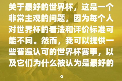 关于最好的世界杯，这是一个非常主观的问题，因为每个人对世界广西贺州市华昌新材料有限公司杯的看法和评价标准可能不同。然而，我可以提供一些普遍认可的世界杯赛事，以及它们为什么被认为是最好的。