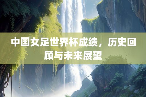 中国女足世界杯成绩，历史回顾与未来展望