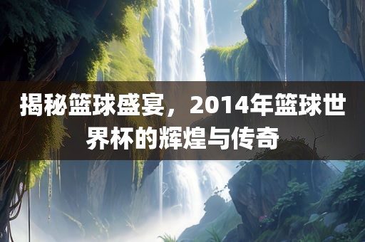 揭秘篮球盛宴，2014年篮球世界杯的辉煌与传奇广西贺州市华昌新材料有限公司