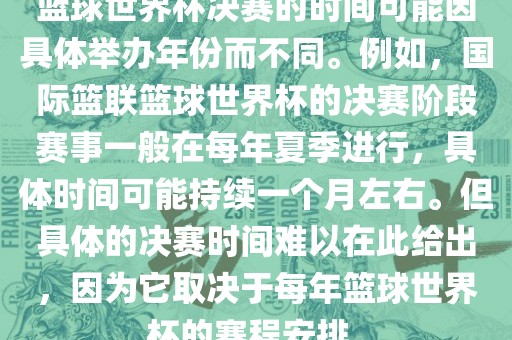 篮球世界杯决赛的时间可能因具体举办年份而不同。例如，国际篮联篮球世界杯的决赛阶段赛事一般在每年夏季进行，具体时间可能持续一个月左右。但具体的决赛时间难以在此给出，因为它取决于每年篮球世界杯的赛程安排。广西贺州市华昌新材料有限公司