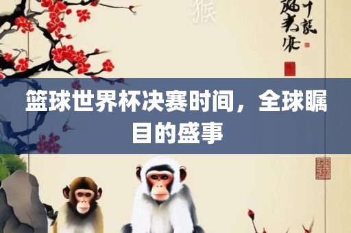 篮球世界杯决赛时间，全球瞩目的盛事广西贺州市华昌新材料有限公司