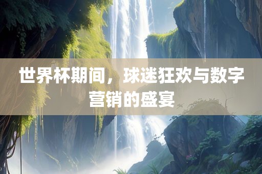 世界杯期间，球迷狂欢与数字营销的盛广西贺州市华昌新材料有限公司宴