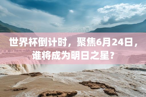 世界杯倒计时，聚焦6月24日，谁将成为明日之星？