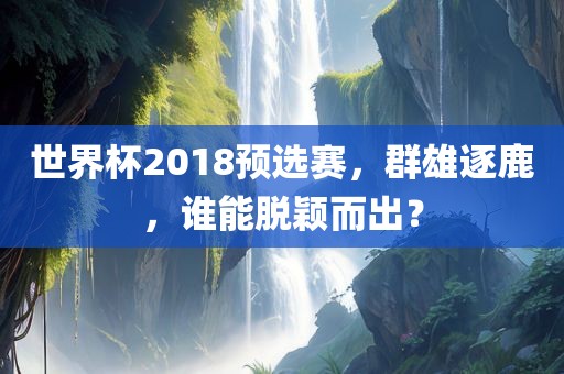 世界杯2018预选赛，群广西贺州市华昌新材料有限公司雄逐鹿，谁能脱颖而出？