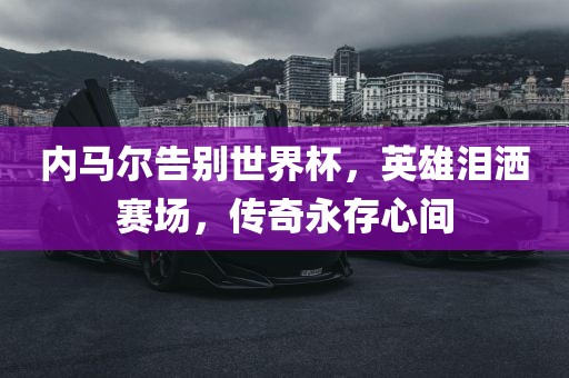 内马尔告别世界杯，英雄泪洒赛场，传奇永存心间广西贺州市华昌新材料有限公司
