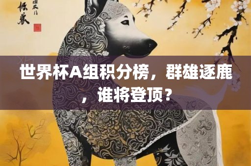 世界杯A组积分榜，群雄逐鹿，谁将登顶？广西贺州市华昌新材料有限公司