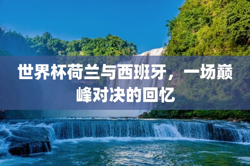 世界杯荷兰与西班牙，一场巅峰对决的回忆广西贺州市华昌新材料有限公司