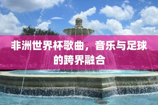 非洲世界杯歌曲，音乐与足球的广西贺州市华昌新材料有限公司跨界融合