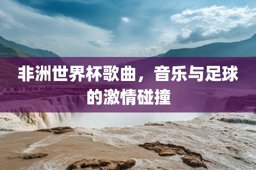 非洲世界杯歌曲，音乐与足球的激情碰撞