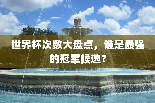 世界杯次数大盘点，谁是最强的冠军候选？广西贺州市华昌新材料有限公司